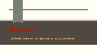 Sesión 2
Diseño de tareas con TIC. Herramientas colaborativas.
 