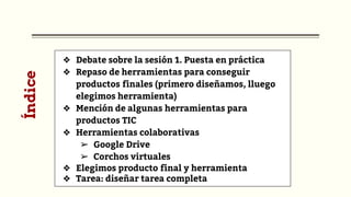 Índice
❖ Debate sobre la sesión 1. Puesta en práctica
❖ Repaso de herramientas para conseguir
productos finales (primero diseñamos, lluego
elegimos herramienta)
❖ Mención de algunas herramientas para
productos TIC
❖ Herramientas colaborativas
➢ Google Drive
➢ Corchos virtuales
❖ Elegimos producto final y herramienta
❖ Tarea: diseñar tarea completa
 