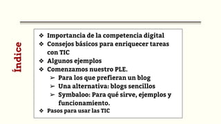 ❖ Importancia de la competencia digital
❖ Consejos básicos para enriquecer tareas
con TIC
❖ Algunos ejemplos
❖ Comenzamos nuestro PLE.
➢ Para los que prefieran un blog
➢ Una alternativa: blogs sencillos
➢ Symbaloo: Para qué sirve, ejemplos y
funcionamiento.
❖ Pasos para usar las TIC
Índice
 