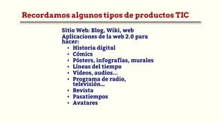 Recordamos algunos tipos de productos TIC
Sitio Web: Blog, Wiki, web
Aplicaciones de la web 2.0 para
hacer:
▪ Historia digital
▪ Cómics
▪ Pósters, infografías, murales
▪ Líneas del tiempo
▪ Vídeos, audios...
▪ Programa de radio,
televisión…
▪ Revista
▪ Pasatiempos
▪ Avatares
 