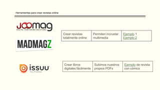 Herramientas para crear revistas online
Crear revistas
totalmente online
Permiten incrustar
multimedia
Ejemplo 1
Ejemplo 2
Crear libros
digitales fácilmente
Subimos nuestros
propios PDFs
Ejemplo de revista
con cómics
 