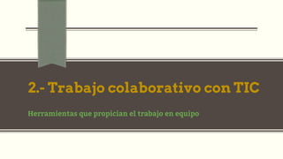 2.- Trabajo colaborativo con TIC
Herramientas que propician el trabajo en equipo
 