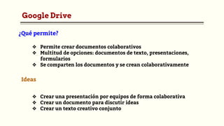 Google Drive
❖ Permite crear documentos colaborativos
❖ Multitud de opciones: documentos de texto, presentaciones,
formularios
❖ Se comparten los documentos y se crean colaborativamente
¿Qué permite?
Ideas
❖ Crear una presentación por equipos de forma colaborativa
❖ Crear un documento para discutir ideas
❖ Crear un texto creativo conjunto
 