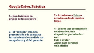 Google Drive. Práctica
2.- Accedemos a Drive o
accedemos desde nuestro
Gmail
1.- Nos dividimos en
grupos de tres o cuatro
3.- El “capitán” crea una
presentación y la comparte
introduciendo los mail de sus
compañeros y el del ponente
4.- Se crea una presentación
colaborativa. Una
diapositiva por miembro
con:
Foto o avatar
Algún dato personal
Una afición
 