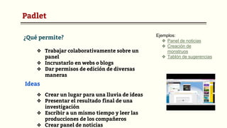 Padlet
¿Qué permite?
❖ Trabajar colaborativamente sobre un
panel
❖ Incrustarlo en webs o blogs
❖ Dar permisos de edición de diversas
maneras
Ideas
❖ Crear un lugar para una lluvia de ideas
❖ Presentar el resultado final de una
investigación
❖ Escribir a un mismo tiempo y leer las
producciones de los compañeros
❖ Crear panel de noticias
Ejemplos:
❖ Panel de noticias
❖ Creación de
monstruos
❖ Tablón de sugerencias
 