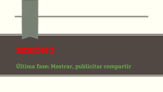 SESIÓN 3
Última fase: Mostrar, publicitar compartir
 