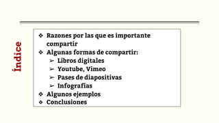 ❖ Razones por las que es importante
compartir
❖ Algunas formas de compartir:
➢ Libros digitales
➢ Youtube, Vimeo
➢ Pases de diapositivas
➢ Infografías
❖ Algunos ejemplos
❖ Conclusiones
Índice
 