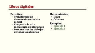 Libros digitales
Permiten:
▪ Transformar un
documento en revista
digital
▪ Compartir la url o
incrustarlo en blog o web
▪ Leer en clase los trabajos
de todos los alumnos
Herramientas:
▪ Issuu
▪ Calameo
Ejemplos:
▪ Ejemplo 1
▪ Ejemplo 2
 
