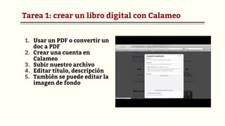 Tarea 1: crear un libro digital con Calameo
1. Usar un PDF o convertir un
doc a PDF
2. Crear una cuenta en
Calameo
3. Subir nuestro archivo
4. Editar título, descripción
5. También se puede editar la
imagen de fondo
 