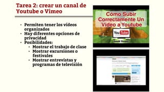 Tarea 2: crear un canal de
Youtube o Vimeo
▪ Permiten tener los vídeos
organizados
▪ Hay diferentes opciones de
privacidad
▪ Posibilidades:
▪ Mostrar el trabajo de clase
▪ Mostrar excursiones o
festivales
▪ Mostrar entrevistas y
programas de televisión
 
