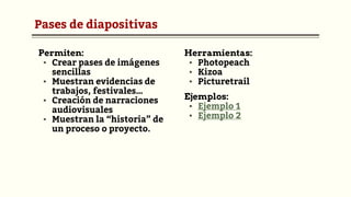 Pases de diapositivas
Permiten:
▪ Crear pases de imágenes
sencillas
▪ Muestran evidencias de
trabajos, festivales…
▪ Creación de narraciones
audiovisuales
▪ Muestran la “historia” de
un proceso o proyecto.
Herramientas:
▪ Photopeach
▪ Kizoa
▪ Picturetrail
Ejemplos:
▪ Ejemplo 1
▪ Ejemplo 2
 