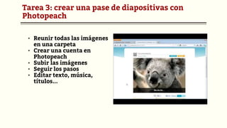 Tarea 3: crear una pase de diapositivas con
Photopeach
▪ Reunir todas las imágenes
en una carpeta
▪ Crear una cuenta en
Photopeach
▪ Subir las imágenes
▪ Seguir los pasos
▪ Editar texto, música,
títulos...
 