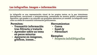 Las infografías. Imagen + información
Permiten:
▪ Transmitir información
tras filtrarla y tratarla
▪ Aprender sobre un tema
en pocos minutos
▪ Apoyarse en imágenes,
gráficos, iconos...
Herramientas:
▪ Canva
▪ Easel.ly
▪ Piktochart
Ejemplos:
▪ Proyecto InfoEDUgrafías
La infografía es una representación visual de los propios textos; en la que intervienen
descripciones, narraciones o interpretaciones, presentadas de manera gráfica normalmente
figurativa, que pueden o no coincidir con grafismos abstractos y/o sonidos. La infografía nació
como un medio de transmitir información gráficamente.
 