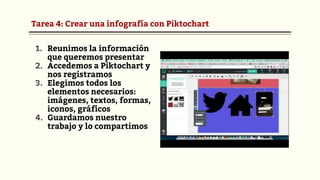 Tarea 4: Crear una infografía con Piktochart
1. Reunimos la información
que queremos presentar
2. Accedemos a Piktochart y
nos registramos
3. Elegimos todos los
elementos necesarios:
imágenes, textos, formas,
iconos, gráficos
4. Guardamos nuestro
trabajo y lo compartimos
 
