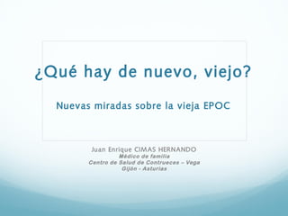 ¿Qué hay de nuevo, viejo?

  Nuevas miradas sobre la vieja EPOC



         Juan Enrique CIM AS HERNANDO
                  Médico de familia
        Centro de Salud de Contrueces – Vega
                   Gijón - Asturias
 
