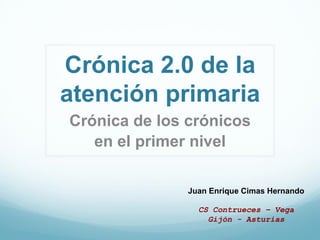 Crónica 2.0 de la
atención primaria
Crónica de los crónicos
   en el primer nivel

               Juan Enrique Cimas Hernando

                 CS Contrueces – Vega
                   Gijón - Asturias
 