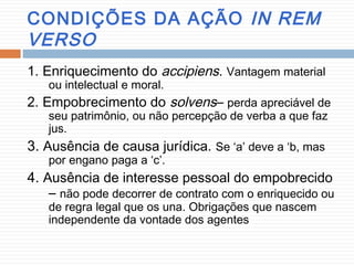 CONDIÇÕES DA AÇÃO IN REM
VERSO
1. Enriquecimento do accipiens. Vantagem material
ou intelectual e moral.
2. Empobrecimento do solvens– perda apreciável de
seu patrimônio, ou não percepção de verba a que faz
jus.
3. Ausência de causa jurídica. Se ‘a’ deve a ‘b, mas
por engano paga a ‘c’.
4. Ausência de interesse pessoal do empobrecido
– não pode decorrer de contrato com o enriquecido ou
de regra legal que os una. Obrigações que nascem
independente da vontade dos agentes
 