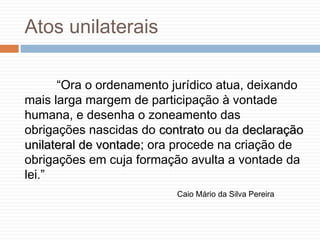 Atos unilaterais
“Ora o ordenamento jurídico atua, deixando
mais larga margem de participação à vontade
humana, e desenha o zoneamento das
obrigações nascidas do contratocontrato ou da declaraçãodeclaração
unilateral de vontadeunilateral de vontade; ora procede na criação de
obrigações em cuja formação avulta a vontade da
lei.”
Caio Mário da Silva Pereira
 