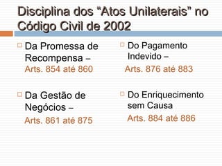 Disciplina dos “Atos Unilaterais” noDisciplina dos “Atos Unilaterais” no
Código Civil de 2002Código Civil de 2002
 Da Promessa de
Recompensa –
Arts. 854 até 860
 Da Gestão de
Negócios –
Arts. 861 até 875
 Do Pagamento
Indevido –
Arts. 876 até 883
 Do Enriquecimento
sem Causa
Arts. 884 até 886
 