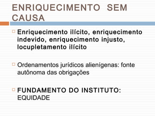 ENRIQUECIMENTO SEM
CAUSA
 Enriquecimento ilícito, enriquecimento
indevido, enriquecimento injusto,
locupletamento ilícito
 Ordenamentos jurídicos alienígenas: fonte
autônoma das obrigações
 FUNDAMENTO DO INSTITUTO:
EQUIDADE
 