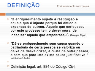 DEFINIÇÃO Enriquecimento sem causa
 “O enriquecimento sujeito à restituição é
aquele que é injusto porque foi obtido a
expensas de outrem. Aquele que enriqueceu
por este processo tem o dever moral de
indenizar aquele que empobreceu”. Georges Ripert
 “Dá-se enriquecimento sem causa quando o
patrimônio de certa pessoa se valoriza ou
deixa de desvalorizar, à custa de outra pessoa,
e sem que para isto exista causa justificativa.”
Inocêncio G.Telles

 Definição legal: art. 884 do Código Civil
 