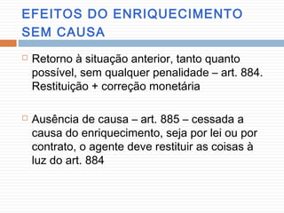 EFEITOS DO ENRIQUECIMENTO
SEM CAUSA
 Retorno à situação anterior, tanto quanto
possível, sem qualquer penalidade – art. 884.
Restituição + correção monetária
 Ausência de causa – art. 885 – cessada a
causa do enriquecimento, seja por lei ou por
contrato, o agente deve restituir as coisas à
luz do art. 884
 