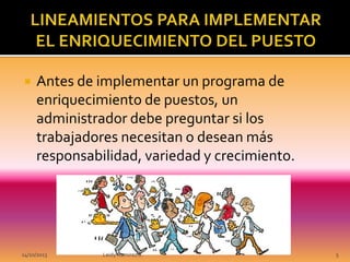 

Antes de implementar un programa de
enriquecimiento de puestos, un
administrador debe preguntar si los
trabajadores necesitan o desean más
responsabilidad, variedad y crecimiento.

14/10/2013

Leidy Ramirez S.

5

 