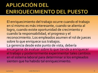 El enriquecimiento del trabajo ocurre cuando el trabajo
en sí mismo es más interesante, cuando se alienta al
logro, cuando existe oportunidad de crecimiento y
cuando la responsabilidad, el progreso y el
reconocimiento. Los empleados asumen el rol de jueces
sobre lo que enriquece sus trabajos.
La gerencia desde este punto de vista, debería
encargarse de evaluar sobre lo que tiende a enriquecer
el trabajo y posteriormente experimentar tales cambios
en el sistema laboral para determinar si los empleados
sienten que ha habido tal enriquecimiento.
14/10/2013

Leidy Ramirez S.

8

 