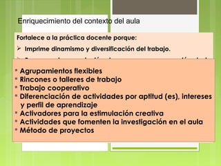 Enriquecimiento del contexto del aula

Fortalece a la práctica docente porque:
 Imprime dinamismo y diversificación del trabajo.
 Promueve la apropiación de una nueva concepción de la
  enseñanza y el aprendizaje.
 Agrupamientos flexibles
 Hace eficiente el uso detrabajo y materiales.
  Rincones o talleres de recursos
  Trabajo cooperativo
 Propicia experiencias de aprendizaje divertidas y
 Diferenciación de actividades por aptitud (es), intereses
    motivadoras.
 y Diversifica aprendizaje estrategias didácticas.
    perfil de el empleo de
 Activadores para la estimulación creativa
 Estimula la motivación por investigar, conocer y en el aula
  Actividades que fomenten la investigación aprender.
  Método de proyectos
 Abre nuevas posibilidades para transferir los aprendizajes a
   otros contextos.
 