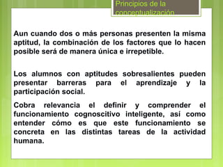 Principios de la
                           conceptualización

Aun cuando dos o más personas presenten la misma
aptitud, la combinación de los factores que lo hacen
posible será de manera única e irrepetible.


Los alumnos con aptitudes sobresalientes pueden
presentar barreras para el aprendizaje y la
participación social.
Cobra relevancia el definir y comprender el
funcionamiento cognoscitivo inteligente, así como
entender cómo es que este funcionamiento se
concreta en las distintas tareas de la actividad
humana.
 