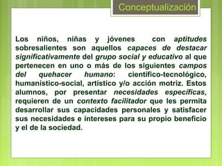 Conceptualización


Los niños, niñas y jóvenes               con aptitudes
sobresalientes son aquellos capaces de destacar
significativamente del grupo social y educativo al que
pertenecen en uno o más de los siguientes campos
del    quehacer      humano:     científico-tecnológico,
humanístico-social, artístico y/o acción motriz. Estos
alumnos, por presentar necesidades específicas,
requieren de un contexto facilitador que les permita
desarrollar sus capacidades personales y satisfacer
sus necesidades e intereses para su propio beneficio
y el de la sociedad.
 