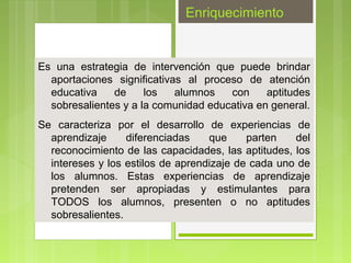 Enriquecimiento


Es una estrategia de intervención que puede brindar
  aportaciones significativas al proceso de atención
  educativa    de     los   alumnos   con     aptitudes
  sobresalientes y a la comunidad educativa en general.
Se caracteriza por el desarrollo de experiencias de
  aprendizaje     diferenciadas    que     parten   del
  reconocimiento de las capacidades, las aptitudes, los
  intereses y los estilos de aprendizaje de cada uno de
  los alumnos. Estas experiencias de aprendizaje
  pretenden ser apropiadas y estimulantes para
  TODOS los alumnos, presenten o no aptitudes
  sobresalientes.
 
