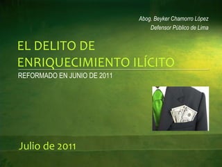 EL DELITO DE ENRIQUECIMIENTO ILÍCITO REFORMADO EN JUNIO DE 2011 Abog. Beyker Chamorro López Defensor Público de Lima Julio de 2011 