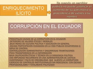ENRIQUECIMIENTO
ILÍCITO

CORRUPCIÓN EN EL ECUADOR
PRINCIPALES CAUSAS DE LA CORRUPCIÓN EN EL ECUADOR:
.DETERIORO DE VALORES ÉTICOS Y MORALES
.BAJO ÍNDICE DE CULTURA POLÍTICA Y EDUCACIÓN EN GENERAL
.ESCASA PARTICIPACIÓN CIUDADANA EN LA VIDA PUBLICA ECUATORIANA Q
SIRVA DE CONTROL
CENTRALIZACIÓN ADMINISTRATIVA Y ENGORROSAS TRAMITACIONES
POCA TRANSPARENCIA EN LA INFORMACIÓN
BAJA CALIFICACIÓN ÉTICAA Y TÉCNICA EN LA DIRIGENCIA POLÍTICA
UNA IMPUNIDAD RECURRENTE EN UNA ADMINISTRACIÓN DE JUSTICIA
CUESTIONADA Y FALTA DE CREDIBILIDAD, QUE ALIENTA LA CORRUPCIÓN
EJERCICIO DE CONTROLES INSTITUCIONALES SIN INDECENCIA, CON ESCASO
PROFESIONALISMO Y TOTALMENTE POLITIZADO

 