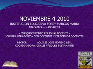 NOVIEMBRE 4 2010
INSTITUCION EDUCATIVA FOSSY MARCOS MARIA
ARACATACA – MAGDALENA
«ENRIQUECIMIENTO PERSONAL DOCENTE»
JORNADA PEDAGOGICA CON DOCENTES Y DIRECTIVOS DOCENTES
RECTOR: AQUILES JOSE MORENO LEAL
COORDINADORA: ODALIS VÁSQUEZ BUSTAMANTE
 