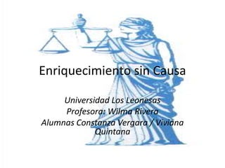 Enriquecimiento sin Causa
Universidad Los Leonesas
Profesora: Wilma Rivera
Alumnas Constanza Vergara / Viviana
Quintana
 