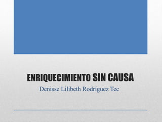 ENRIQUECIMIENTO SIN CAUSA
Denisse Lilibeth Rodríguez Tec
 