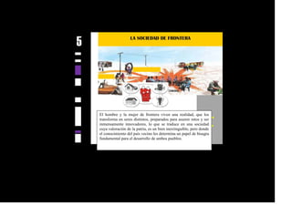 El hombre y la mujer de frontera viven una realidad, que los
transforma en seres distintos, preparados para asumir retos y ser
inmensamente innovadores, lo que se traduce en una sociedad
cuya valoración de la patria, es un bien inextinguible, pero donde
el conocimiento del país vecino les determina un papel de bisagra
fundamental para el desarrollo de ambos pueblos.
 