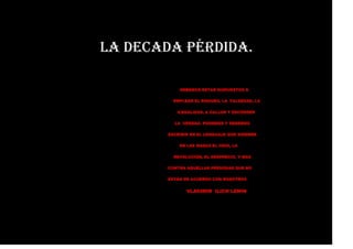 LA DECADA PÉRDIDA.
DEBEMOS ESTAR DISPUESTOS A
EMPLEAR EL ENGAÑO, LA FALSEDAD, LA
ILEGALIDAD, A CALLAR Y ESCONDER
LA VERDAD. PODEMOS Y DEBEMOS
ESCRIBIR EN EL LENGUAJE QUE SIEMBRE
EN LAS MASAS EL ODIO, LA
REVOLUCIÓN, EL DESPRECIO, Y MAS
CONTRA AQUELLAS PERSONAS QUE NO
ESTÁN DE ACUERDO CON NOSOTROS
VLADIMIR ILICH LENIN
 