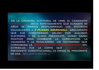 DURANTE LA CAMPAÑA ELECTORAL DE 1998 EL TTE. CORONEL CHAVEZ
FRIAS EXPRESO REITERADAMENTE QUE DURANTE LOS 40 AÑOS
ANTERIORES, SE HABÍA DESPILFARRADO RECURSOS EQUIVALENTES A
CINCO PLANES MARSHALL; UN ELEMENTO QUE LO CORROBORA FUE LA
CARTA QUE CHAVEZ FRIAS, YA PRESIDENTE LE DIRIGE AL PRESIDENTE
CLINTON DE EEUU:
MIRAFLORES 27 DE ABRIL DE 1999
 