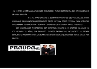 EN 11 AÑOS SE HAN MALGASTADO LOS RECURSOS DE 75 PLANES MARSHALL QUE HA OCASIONADO
LA RUINA DEL PAÍS.
Y SE HA TRASFORMADO EL SENTIMIENTO PACIFICO DEL VENEZOLANO, HACIA
UN GRADO CONFRONTACION PERMANENTE, TANTO INTERNA COMO EXTERNA, PARA JUSTIFICAR
UNA CARRERA ARMAMENTISTA Y POR ENDE LA ADQUISICION MASIVA DE ARMAS DE GUERRA.
LOS VENEZOLANOS NO SABEMOS CON EXACTITUD, CUANTO SE HA GASTADO EN ARMAS EN
LOS ULTIMOS 11 AÑOS, SIN EMBARGO, FUENTES EXTRANJERAS, INCLUYENDO LA PRENSA
COMUNISTA, INFORMAN SOBRE LAS SUMAS INVERTIDAS EN LA ADQUISICION DE DICHAS ARMAS POR
CHAVEZ.
 