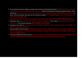  A source from the Russian defense complex said that Russia had already delivered 100,000 Kalashnikov assault
rifles (AK-103, a new modification) to Venezuela within the framework of previously signed contracts. There
will also be two plants opened in Venezuela soon to assemble the rifles and produce ammunition to
them. The two countries also work on the contract to deliver 24 Su-30MK2 fighter jets to Venezuela and
about 50 helicopters. Mil.
 Hugo Chavez arrives in Russia to say hello from Fidel Castro and spend 30 MIL MILLONS dollars
 Venezuela plans to purchase 20 Tor-M1 missile complexes from Russia and three diesel-electric
submarines. The contracts will total ONE BILLION US DOLLARS.
 Venezuela also plans to purchase six non-nuclear submarines and several dozens of warships of
different classes from Russia.
 Russian experts offer Venezuela 14310 Mirage patrol cutters, 12061E Murena-E air cushion amphibious
assault landing crafts and mobile missile complexes capable of hitting sea-based targets at the range
of up to 130 kilometers.
 The source added that Caracas plans to spend over $30 mil millions (30 billons) on military hardware and
weapons before 2012 in accordance with the program to rearm the Venezuelan army.
 