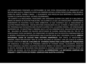 LOS VENEZOLANOS POSEEMOS LA CERTIDUMBRE DE QUE ESTAS EROGACIONES EN ARMAMENTO VAN
MUCHO MÁS ALLÁ AL TOMAR EN CUENTA LAS COMPRAS HECHAS A OTROS PAÍSES (CHINA, IRÁN, BELARUS,
COREA DEL NORTE, ESPAÑA Y BRASIL… ). IGUALMENTE, NOS PREOCUPA QUE MIENTRAS EL ESQUEMA DE
GUERRA ES CONTRA NUESTROS VECINOS COLOMBIANOS, LA VERDADERA GUERRA DEBERIA SER CONTRA
LEN CUANTO A LA INSEGURIDAD, PADECEMOS UNA VERDADERA GUERRA CIVIL (MÁS DE 9 MILLONES DE
ARMAS EN MANOS DE NUESTRA POBLACIÓN). ESA GUERRA ES LA QUE LOS VENEZOLANOS ENFRENTAMOS
DIARIAMENTE EN NUESTRAS CALLES PARA SOBREVIVIR, LO QUE EVIDENCIA QUE LA INSEGURIDAD ES
NUESTRO PRIMER PROBLEMA. HAN MUERTO MÁS VENEZOLANOS EN LOS ÚLTIMOS 11 AÑOS (MÁS DE 150
MIL PERSONAS) QUE EN NUESTRA MÁS CRUENTA GUERRA CIVIL: LA GUERRA FEDERAL. LOS VENEZOLANOS
QUEREMOS PAZ. ES INACEPTABLE E INMORAL QUE EL ACTUAL GOBIERNO HAYA MALGASTADO MAS DE 30
MIL MILLONES DE DÓLARES EN EQUIPOS SOFISTICADOS DE GUERRA, MIENTRAS MAS DEL 70% DE LOS
VENEZOLANOS VIVEN HACINADOS, EN CONDICIONES DE MISERIA QUE NO RESISTEN COMPARACIONES EN
EL MUNDO. PADECEMOS LOS VENEZOLANOS UNA ECUACIÓN SOCIAL MUY DOLOROSA, CUAL ES: HÁBITAT
DEPLORABLE, CALDO DE CULTIVO PARA SISTEMAS HAMPONILES. POR TANTO, ES INACEPTABLE E
INMORAL HABER MALGASTADO “MAS DE 30 MIL MILLONES DE DOLARES” CON LOS CUALES SE HUBIERA
PODIDO CONSTRUIR MAS DE 3 MILLONES DE VIVIENDAS DIGNAS PARA 14 MILLONES DE VENEZOLANOS
(EN VENEZUELA 15 MILLONES DE PERSONAS CARECEN DE VIVIENDA DIGNA). IGUALMENTE, RESOLVER
OTRAS CARENCIAS: EQUIPAR A NUESTRAS POLICÍAS DE ARMAS Y DE MEDIOS ADECUADOSPARA COMBATIR
EL DELITO, DISPONER DE RECURSOS PARA MEJORAR EL SISTEMA CARCELARIO Y EL JUDICIAL, ENTRE LOS
PEORES DEL MUNDO. EN ESTA DECADA PERDIDA, LA CORRRUPCION Y LA IMPUNIDAD CAMPEAN POR
DOQUIER Y CONSTITUYEN LOS PEORES EJEMPLOS PARA NUESTRA JUVENTUD.
 
