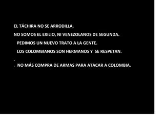 EL TÁCHIRA NO SE ARRODILLA.
NO SOMOS EL EXILIO, NI VENEZOLANOS DE SEGUNDA.
PEDIMOS UN NUEVO TRATO A LA GENTE.
LOS COLOMBIANOS SON HERMANOS Y SE RESPETAN.

 NO MÁS COMPRA DE ARMAS PARA ATACAR A COLOMBIA.
 