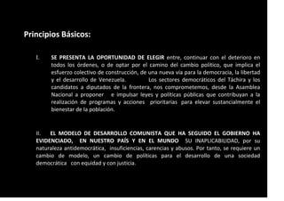 Principios Básicos:
I. SE PRESENTA LA OPORTUNIDAD DE ELEGIR entre, continuar con el deterioro en
todos los órdenes, o de optar por el camino del cambio político, que implica el
esfuerzo colectivo de construcción, de una nueva vía para la democracia, la libertad
y el desarrollo de Venezuela. Los sectores democráticos del Táchira y los
candidatos a diputados de la frontera, nos comprometemos, desde la Asamblea
Nacional a proponer e impulsar leyes y políticas públicas que contribuyan a la
realización de programas y acciones prioritarias para elevar sustancialmente el
bienestar de la población.
II. EL MODELO DE DESARROLLO COMUNISTA QUE HA SEGUIDO EL GOBIERNO HA
EVIDENCIADO, EN NUESTRO PAÍS Y EN EL MUNDO SU INAPLICABILIDAD, por su
naturaleza antidemocrática, insuficiencias, carencias y abusos. Por tanto, se requiere un
cambio de modelo, un cambio de políticas para el desarrollo de una sociedad
democrática con equidad y con justicia.
 