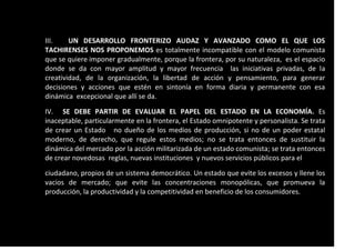 III. UN DESARROLLO FRONTERIZO AUDAZ Y AVANZADO COMO EL QUE LOS
TACHIRENSES NOS PROPONEMOS es totalmente incompatible con el modelo comunista
que se quiere imponer gradualmente, porque la frontera, por su naturaleza, es el espacio
donde se da con mayor amplitud y mayor frecuencia las iniciativas privadas, de la
creatividad, de la organización, la libertad de acción y pensamiento, para generar
decisiones y acciones que estén en sintonía en forma diaria y permanente con esa
dinámica excepcional que allí se da.
IV. SE DEBE PARTIR DE EVALUAR EL PAPEL DEL ESTADO EN LA ECONOMÍA. Es
inaceptable, particularmente en la frontera, el Estado omnipotente y personalista. Se trata
de crear un Estado no dueño de los medios de producción, si no de un poder estatal
moderno, de derecho, que regule estos medios; no se trata entonces de sustituir la
dinámica del mercado por la acción militarizada de un estado comunista; se trata entonces
de crear novedosas reglas, nuevas instituciones y nuevos servicios públicos para el
ciudadano, propios de un sistema democrático. Un estado que evite los excesos y llene los
vacios de mercado; que evite las concentraciones monopólicas, que promueva la
producción, la productividad y la competitividad en beneficio de los consumidores.
 