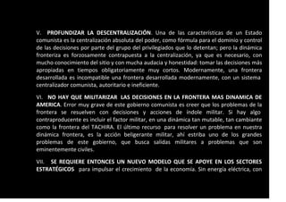 V. PROFUNDIZAR LA DESCENTRALIZACIÓN. Una de las características de un Estado
comunista es la centralización absoluta del poder, como fórmula para el dominio y control
de las decisiones por parte del grupo del privilegiados que lo detentan; pero la dinámica
fronteriza es forzosamente contrapuesta a la centralización, ya que es necesario, con
mucho conocimiento del sitio y con mucha audacia y honestidad: tomar las decisiones más
apropiadas en tiempos obligatoriamente muy cortos. Modernamente, una frontera
desarrollada es incompatible una frontera desarrollada modernamente, con un sistema
centralizador comunista, autoritario e ineficiente.
VI. NO HAY QUE MILITARIZAR LAS DECISIONES EN LA FRONTERA MAS DINAMICA DE
AMERICA. Error muy grave de este gobierno comunista es creer que los problemas de la
frontera se resuelven con decisiones y acciones de índole militar. Si hay algo
contraproducente es incluir el factor militar, en una dinámica tan mutable, tan cambiante
como la frontera del TACHIRA. El último recurso para resolver un problema en nuestra
dinámica frontera, es la acción beligerante militar, ahí estriba uno de los grandes
problemas de este gobierno, que busca salidas militares a problemas que son
eminentemente civiles.
VII. SE REQUIERE ENTONCES UN NUEVO MODELO QUE SE APOYE EN LOS SECTORES
ESTRATÉGICOS para impulsar el crecimiento de la economía. Sin energía eléctrica, con
 