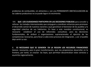 problemas de combustible, sin alimentos y con una PERMANENTE OBSTACULIZACION de
las cadenas productivas no se puede lograr el crecimiento.
VIII. QUE LOS CIUDADANOS PARTICIPEN EN LAS DECISIONES PUBLICAS para concebir y
reforzar los tratados internacionales que conjuguen y coordinen esfuerzos para promover
el desarrollo común de nuestras naciones y que garanticen el bienestar de los pueblos y la
seguridad colectiva de sus habitantes. En base a este mandato constitucional, es
necesario establecer el uso de referendos consultivos para las decisiones
fundamentales, de atribuir a organizaciones supranacionales el ejercicio de las
competencias necesarias, para llevar a cabo estos procesos de integración, y así el pueblo
deje sentir su voz.
X. ES NECESARIO QUE SE GENEREN EN LA REGION LOS RECURSOS FINANCIEROS
básicos necesarios, para la gran transformación, que nos proponemos desarrollar en la
frontera, por tanto, se crearan las leyes, que permitan descentralizar estos servicios y
asumirlos regionalmente.
 