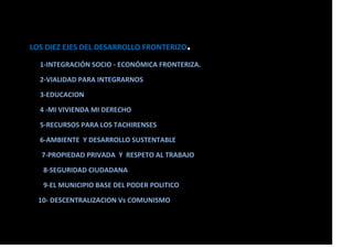 LOS DIEZ EJES DEL DESARROLLO FRONTERIZO.
1-INTEGRACIÓN SOCIO - ECONÓMICA FRONTERIZA.
2-VIALIDAD PARA INTEGRARNOS
3-EDUCACION
4 -MI VIVIENDA MI DERECHO
5-RECURSOS PARA LOS TACHIRENSES
6-AMBIENTE Y DESARROLLO SUSTENTABLE
7-PROPIEDAD PRIVADA Y RESPETO AL TRABAJO
8-SEGURIDAD CIUDADANA
9-EL MUNICIPIO BASE DEL PODER POLITICO
10- DESCENTRALIZACION Vs COMUNISMO
 