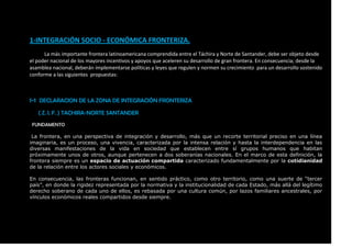 1-INTEGRACIÓN SOCIO - ECONÓMICA FRONTERIZA.
La más importante frontera latinoamericana comprendida entre el Táchira y Norte de Santander, debe ser objeto desde
el poder nacional de los mayores incentivos y apoyos que aceleren su desarrollo de gran frontera. En consecuencia; desde la
asamblea nacional, deberán implementarse políticas y leyes que regulen y normen su crecimiento para un desarrollo sostenido
conforme a las siguientes propuestas:
1-1 DECLARACION DE LA ZONA DE INTEGRACIÓN FRONTERIZA
( Z. I. F. ) TACHIRA-NORTE SANTANDER
FUNDAMENTO
La frontera, en una perspectiva de integración y desarrollo, más que un recorte territorial preciso en una línea
imaginaria, es un proceso, una vivencia, caracterizada por la intensa relación y hasta la interdependencia en las
diversas manifestaciones de la vida en sociedad que establecen entre sí grupos humanos que habitan
próximamente unos de otros, aunque pertenecen a dos soberanías nacionales. En el marco de esta definición, la
frontera siempre es un espacio de actuación compartida caracterizado fundamentalmente por la cotidianidad
de la relación entre los actores sociales y económicos.
En consecuencia, las fronteras funcionan, en sentido práctico, como otro territorio, como una suerte de “tercer
país”, en donde la rigidez representada por la normativa y la institucionalidad de cada Estado, más allá del legítimo
derecho soberano de cada uno de ellos, es rebasada por una cultura común, por lazos familiares ancestrales, por
vínculos económicos reales compartidos desde siempre.
 